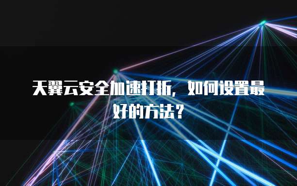 天翼云安全加速打折,如何设置最好的方法?