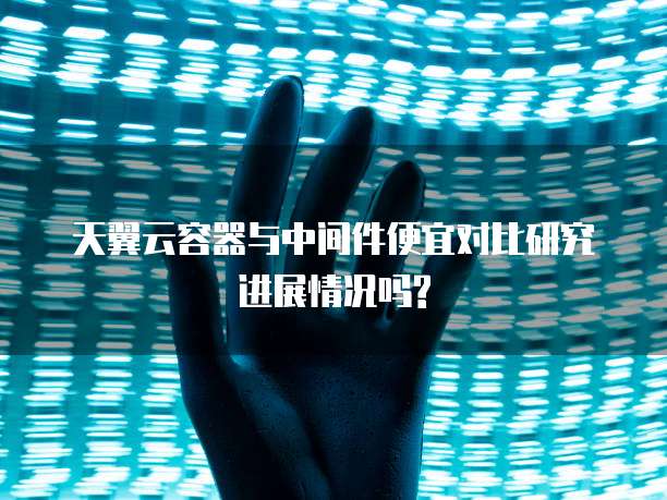 天翼云容器与中间件便宜对比研究进展情况吗?