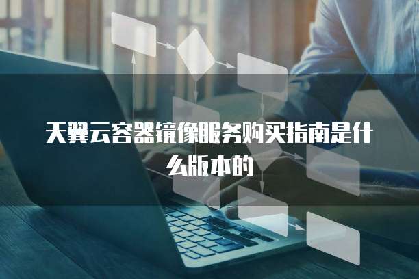 天翼云容器镜像服务购买指南是什么版本的