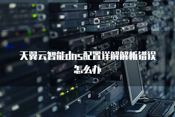 天翼云智能dns配置详解解析错误怎么办