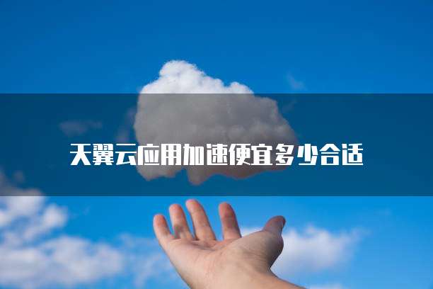 天翼云应用加速便宜多少合适