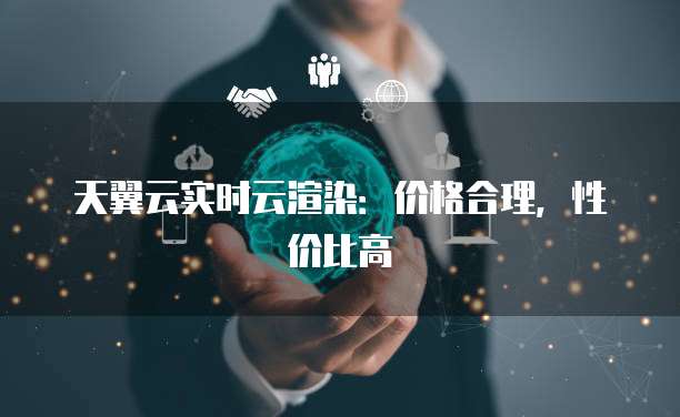 天翼云实时云渲染:价格合理,性价比高