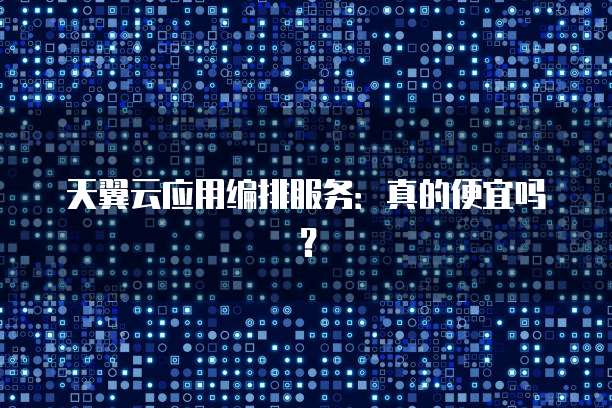 天翼云应用编排服务:真的便宜吗?