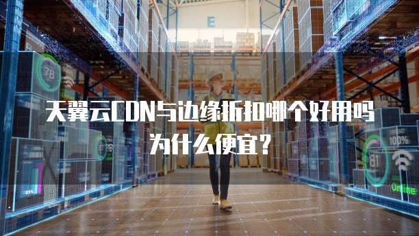 天翼云CDN与边缘折扣哪个好用吗为什么便宜？