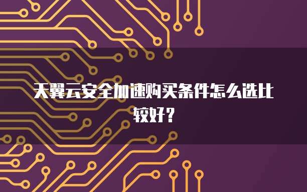 天翼云安全加速购买条件怎么选比较好？