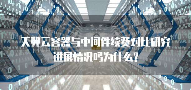 天翼云容器与中间件续费对比研究进展情况吗为什么?