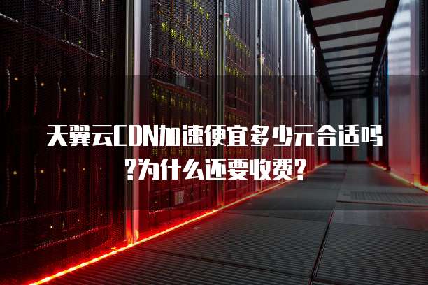 天翼云CDN加速便宜多少元合适吗?为什么还要收费?