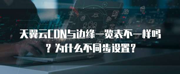 天翼云CDN与边缘一览表不一样吗?为什么不同步设置?