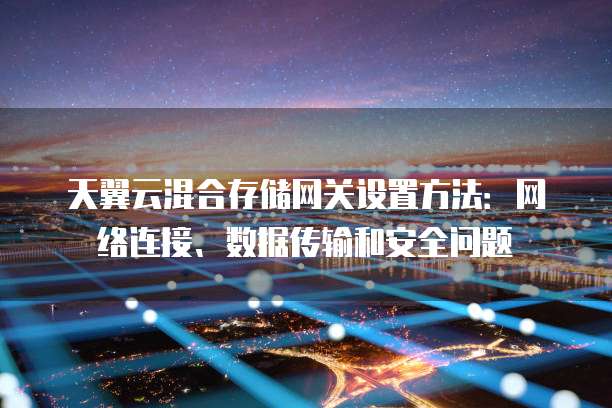 天翼云混合存储网关设置方法:网络连接、数据传输和安全问题