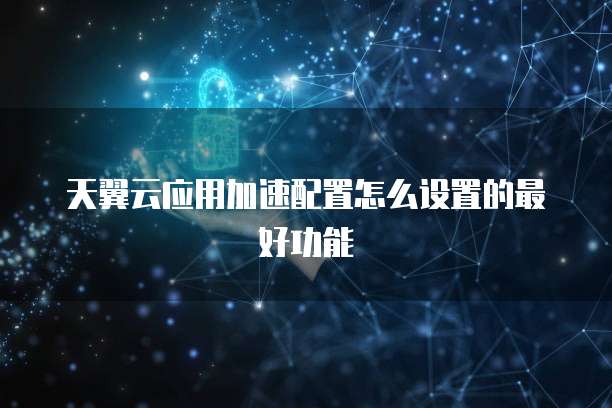天翼云应用加速配置怎么设置的最好功能