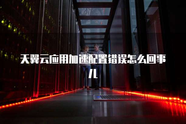 天翼云应用加速配置错误怎么回事儿