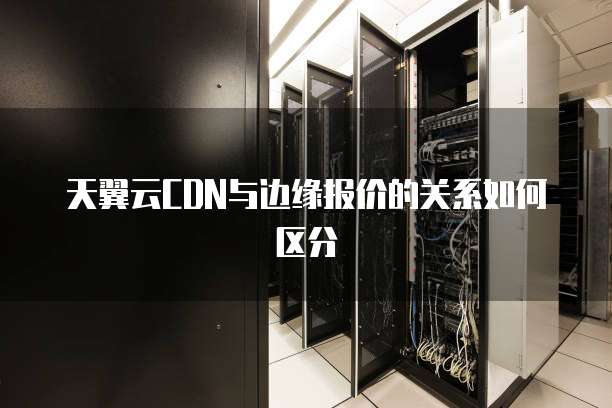天翼云CDN与边缘报价的关系如何区分