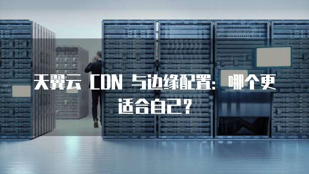 天翼云 CDN 与边缘配置：哪个更适合自己？
