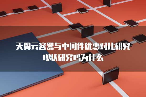 天翼云容器与中间件优惠对比研究现状研究吗为什么