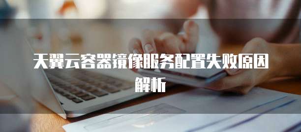 天翼云容器镜像服务配置失败原因解析