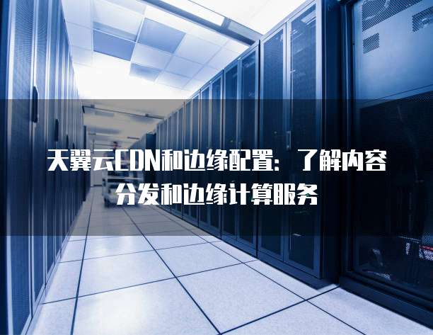 天翼云CDN和边缘配置:了解内容分发和边缘计算服务