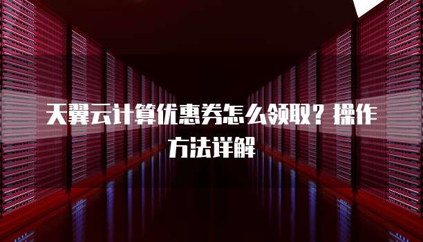 天翼云计算优惠券怎么领取？操作方法详解