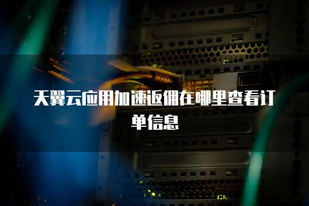 天翼云应用加速返佣在哪里查看订单信息