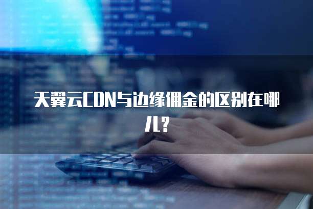 天翼云CDN与边缘佣金的区别在哪儿?