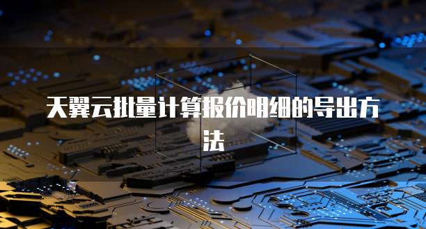 天翼云批量计算报价明细的导出方法