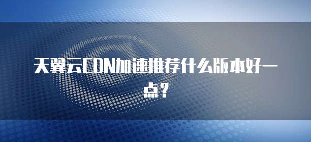 天翼云CDN加速推荐什么版本好一点?