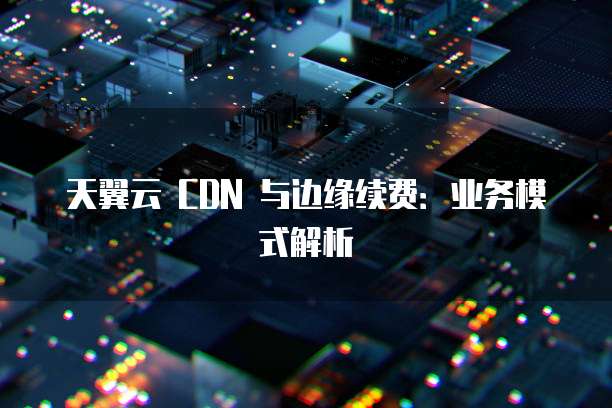 天翼云 CDN 与边缘续费：业务模式解析