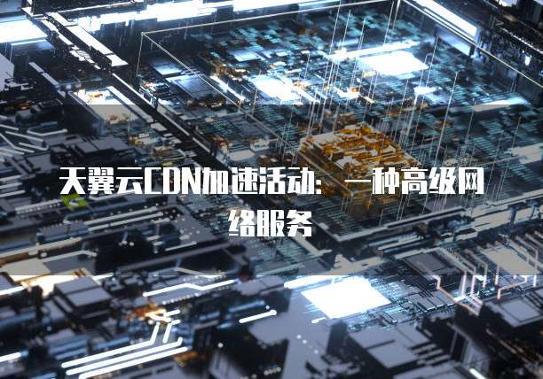 天翼云CDN加速活动:一种高级网络服务