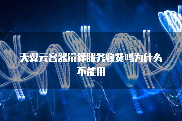 天翼云容器镜像服务收费吗为什么不能用