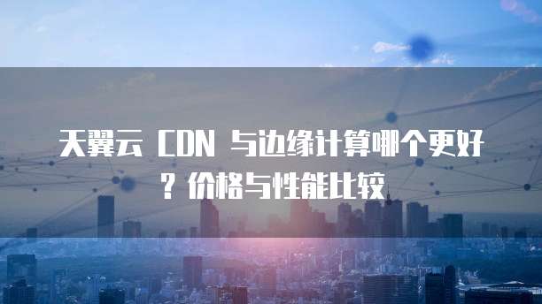 天翼云 CDN 与边缘计算哪个更好?价格与性能比较