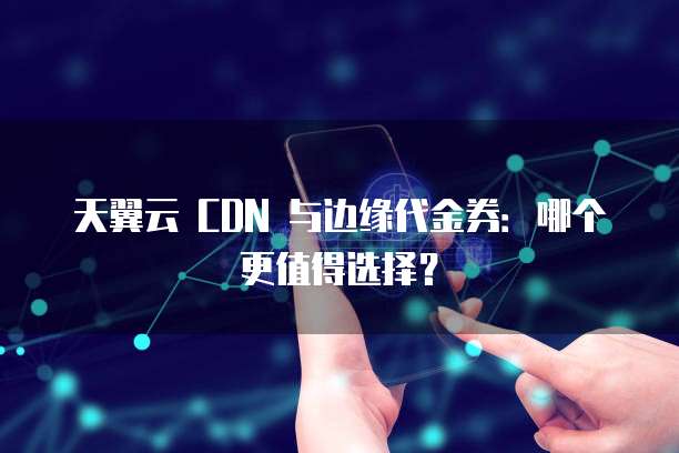 天翼云 CDN 与边缘代金券:哪个更值得选择?