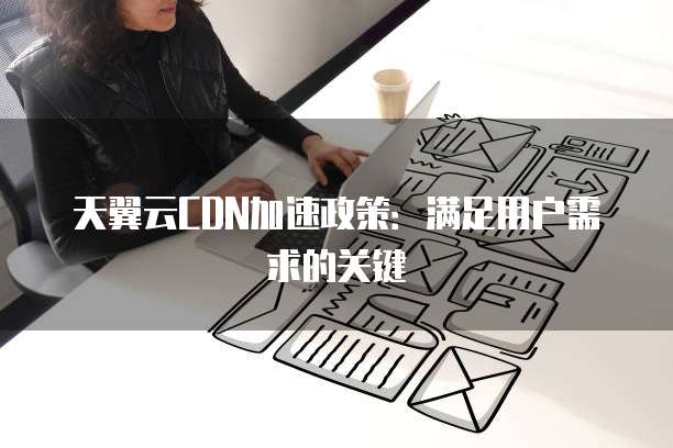 天翼云CDN加速政策:满足用户需求的关键