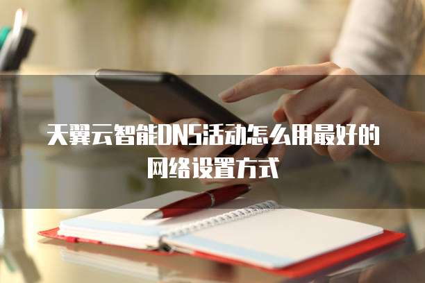 天翼云智能DNS活动怎么用最好的网络设置方式