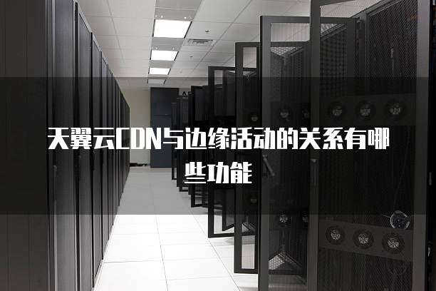 天翼云CDN与边缘活动的关系有哪些功能