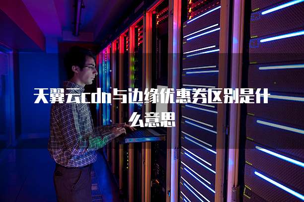 天翼云cdn与边缘优惠券区别是什么意思