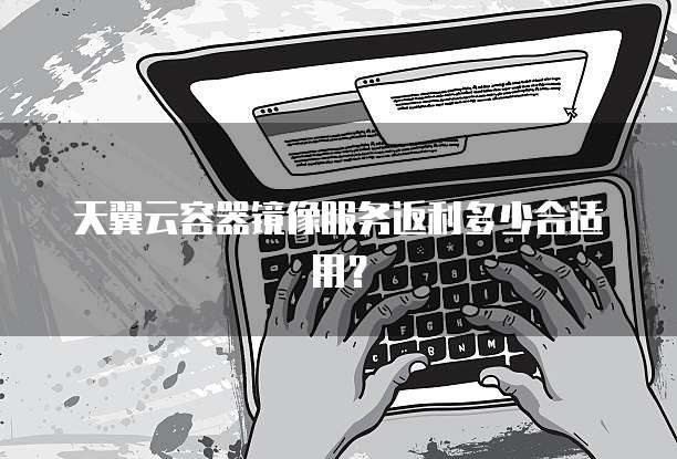 天翼云容器镜像服务返利多少合适用?