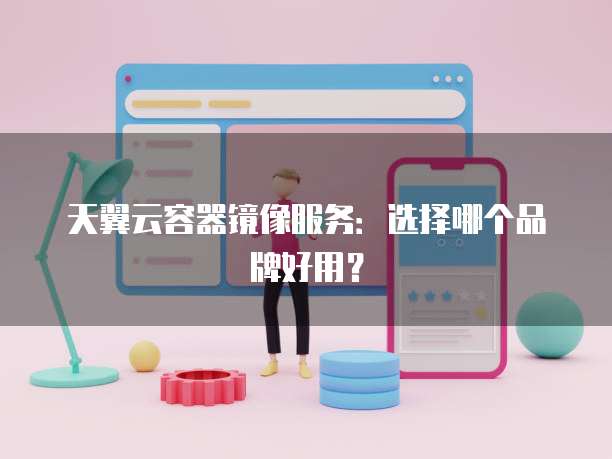天翼云容器镜像服务：选择哪个品牌好用？