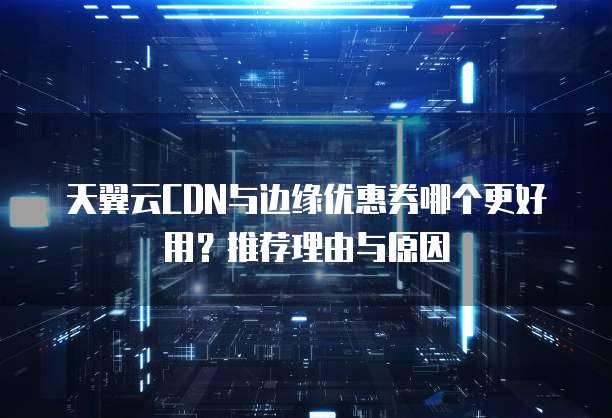 天翼云CDN与边缘优惠券哪个更好用?推荐理由与原因