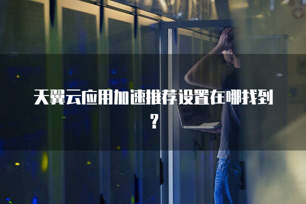 天翼云应用加速推荐设置在哪找到?