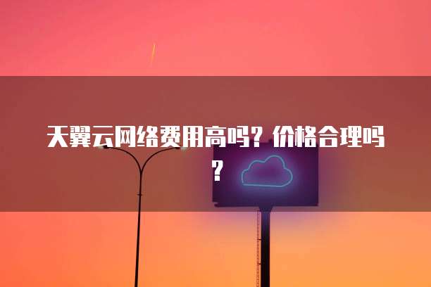 天翼云网络费用高吗?价格合理吗?