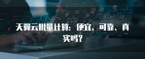 天翼云批量计算:便宜、可靠、真实吗?