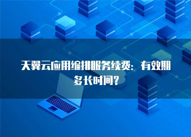 天翼云应用编排服务续费:有效期多长时间?