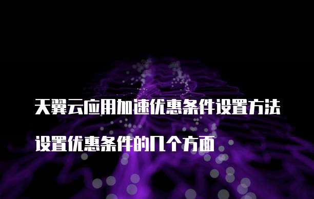 天翼云应用加速优惠条件设置方法
设置优惠条件的几个方面