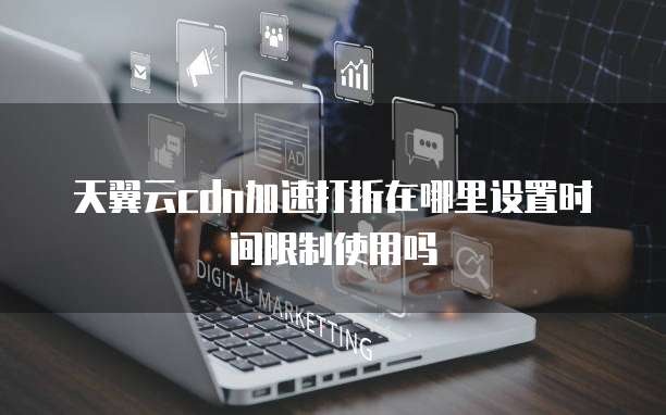 天翼云cdn加速打折在哪里设置时间限制使用吗
