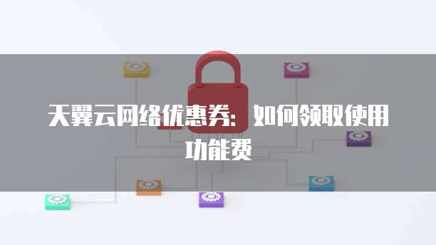 天翼云网络优惠券:如何领取使用功能费