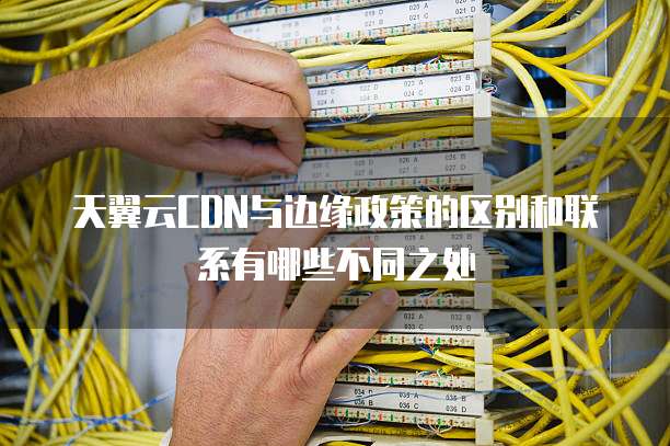 天翼云CDN与边缘政策的区别和联系有哪些不同之处