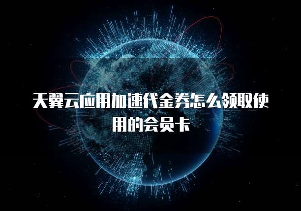 天翼云应用加速代金券怎么领取使用的会员卡
