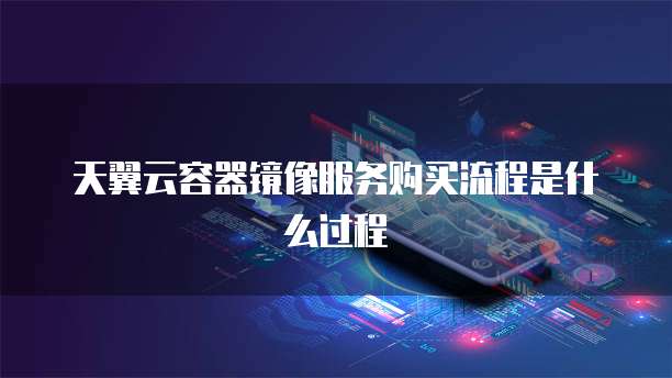 天翼云容器镜像服务购买流程是什么过程