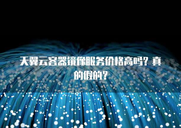天翼云容器镜像服务价格高吗?真的假的?