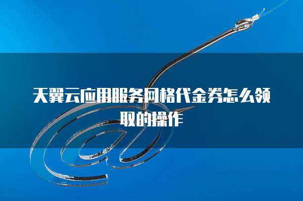 天翼云应用服务网格代金券怎么领取的操作