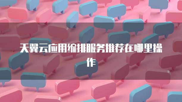 天翼云应用编排服务推荐在哪里操作